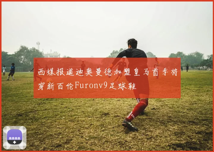 西媒报道迪奥曼德加盟皇马首季将穿新百伦Furonv9足球鞋