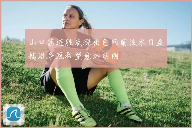 山口茜连胜表现出色网前技术日益精进争冠希望愈加明朗