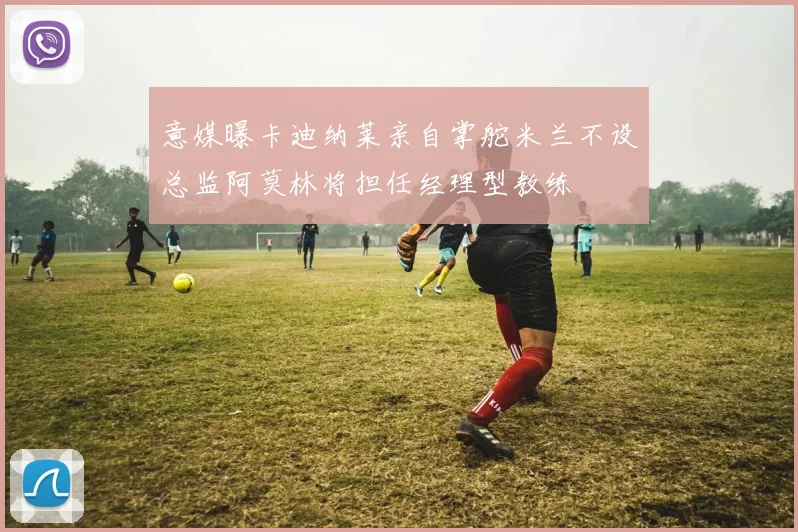 意媒曝卡迪纳莱亲自掌舵米兰不设总监阿莫林将担任经理型教练