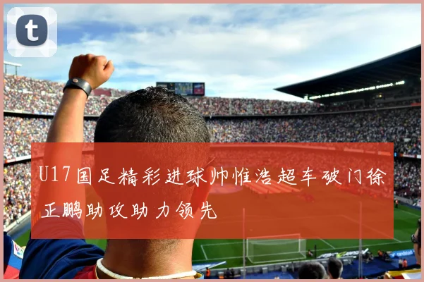 U17国足精彩进球帅惟浩超车破门徐正鹏助攻助力领先