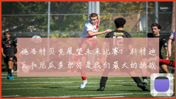 施洛特贝克展望未来比赛：科特迪瓦和厄瓜多尔将是我们最大的挑战
