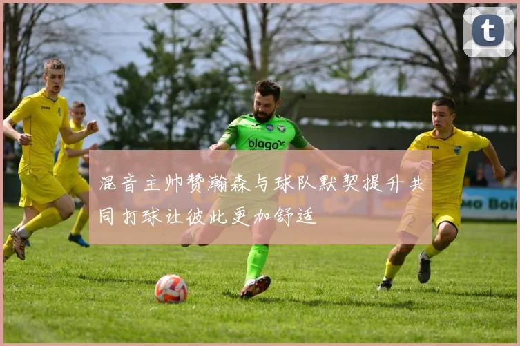 混音主帅赞瀚森与球队默契提升共同打球让彼此更加舒适