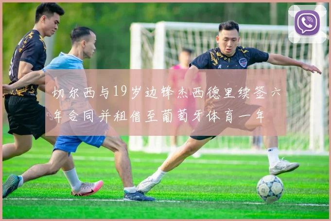 切尔西与19岁边锋杰西德里续签六年合同并租借至葡萄牙体育一年