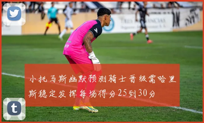 小托马斯幽默预测骑士晋级需哈里斯稳定发挥每场得分25到30分