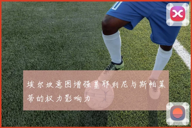 埃尔坎意图增强基耶利尼与斯帕莱蒂的权力影响力