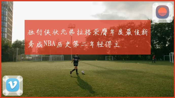 独行侠状元弗拉格荣膺年度最佳新秀成NBA历史第二年轻得主