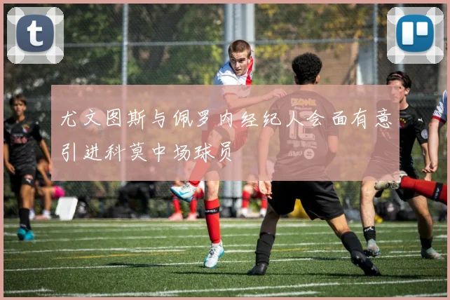 尤文图斯与佩罗内经纪人会面有意引进科莫中场球员