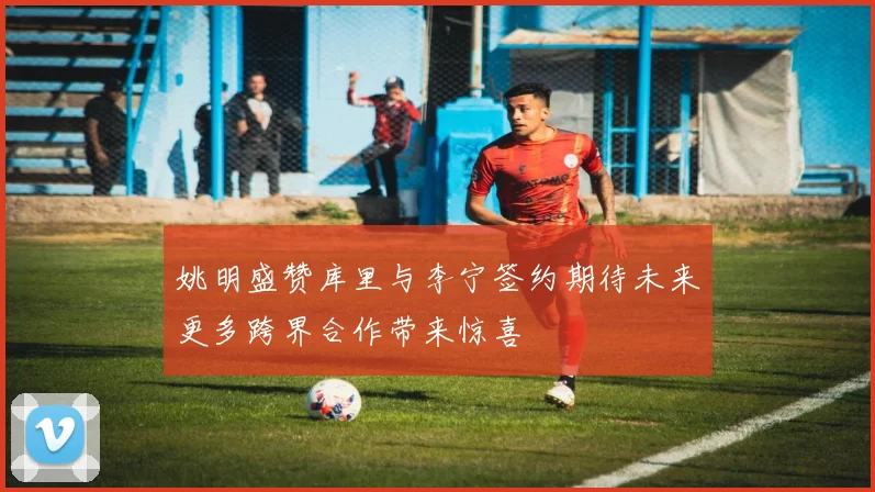 姚明盛赞库里与李宁签约期待未来更多跨界合作带来惊喜