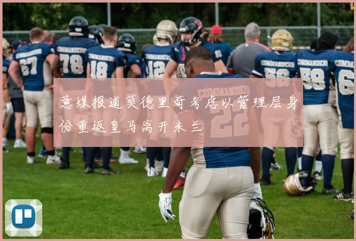 意媒报道莫德里奇考虑以管理层身份重返皇马离开米兰