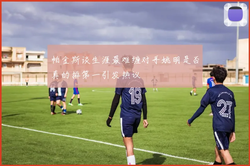 帕金斯谈生涯最难缠对手姚明是否真的排第一引发热议