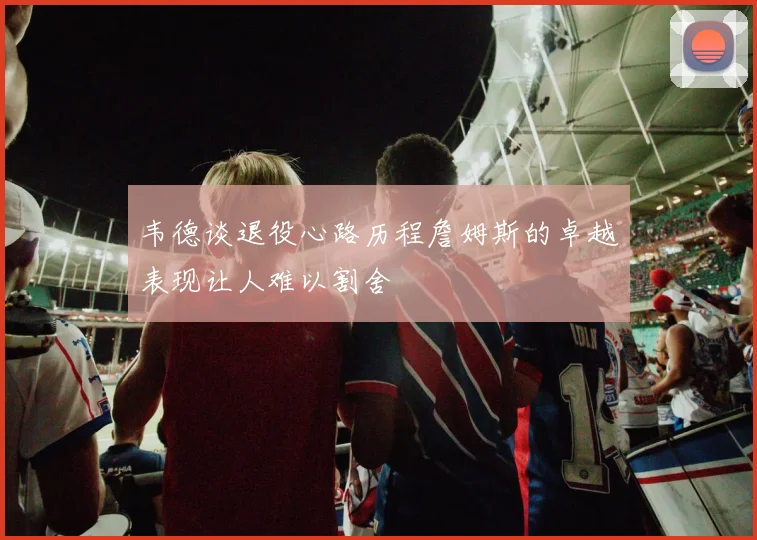 韦德谈退役心路历程詹姆斯的卓越表现让人难以割舍