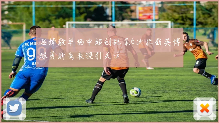 吕焯毅单场中超创纪录6次拦截英博球员新高表现引关注