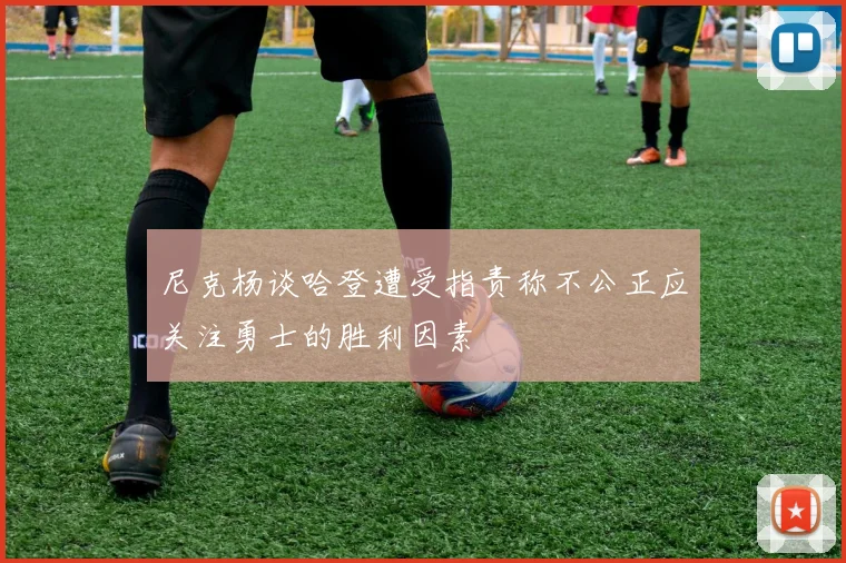 尼克杨谈哈登遭受指责称不公正应关注勇士的胜利因素