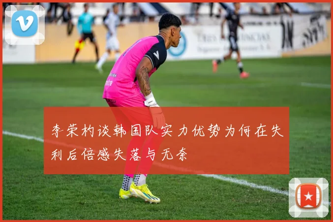李荣杓谈韩国队实力优势为何在失利后倍感失落与无奈