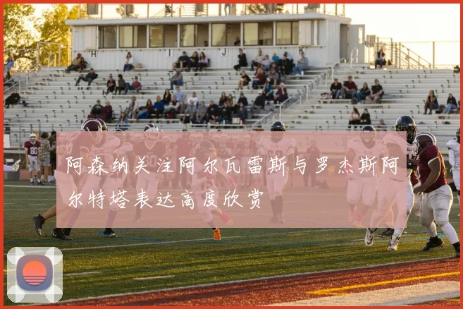 阿森纳关注阿尔瓦雷斯与罗杰斯阿尔特塔表达高度欣赏